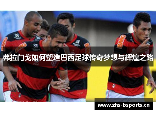 弗拉门戈如何塑造巴西足球传奇梦想与辉煌之路