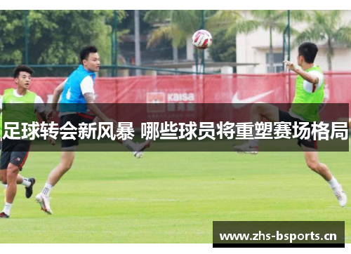 足球转会新风暴 哪些球员将重塑赛场格局