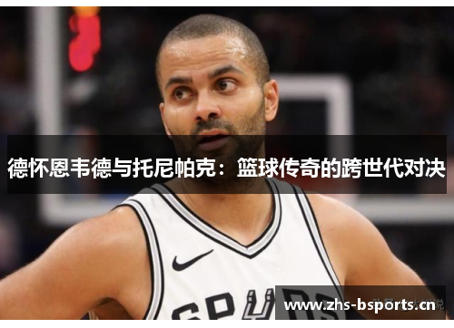 德怀恩韦德与托尼帕克：篮球传奇的跨世代对决