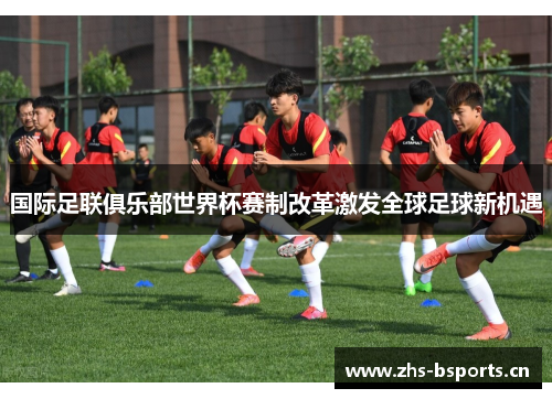 国际足联俱乐部世界杯赛制改革激发全球足球新机遇